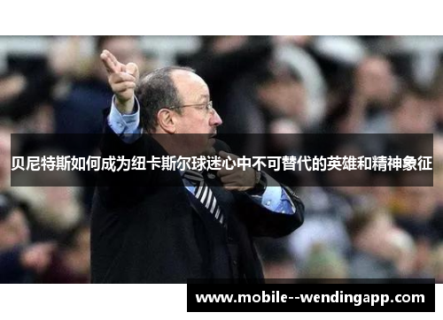 贝尼特斯如何成为纽卡斯尔球迷心中不可替代的英雄和精神象征