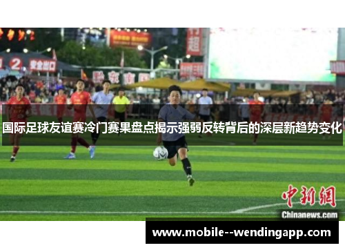 国际足球友谊赛冷门赛果盘点揭示强弱反转背后的深层新趋势变化
