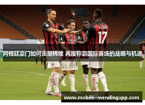 阿根廷豪门如何重塑辉煌 再度称霸国际赛场的战略与机遇