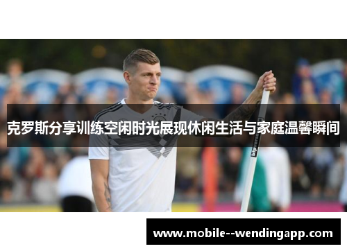 克罗斯分享训练空闲时光展现休闲生活与家庭温馨瞬间