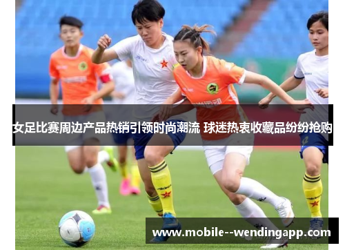 女足比赛周边产品热销引领时尚潮流 球迷热衷收藏品纷纷抢购