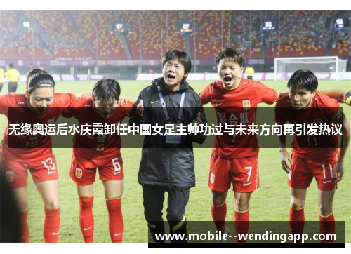 无缘奥运后水庆霞卸任中国女足主帅功过与未来方向再引发热议